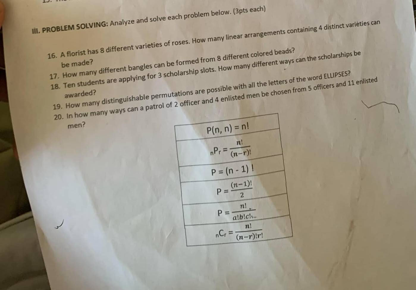 III, PROBLEM SOLVING: Analyze and solve each problem below. (3pts each)
16. A florist has 8 different varieties of roses. How many linear arrangements containing 4 distinct variéties can
be made?
17. How many different bangles can be formed from 8 different colored beads?
18. Ten students are applying for 3 scholarship slots. How many different ways can the scholarships be
19. How many distinguishable permutations are possible with all the letters of the word ELLIPSES?
awarded?
20. In how many ways can a patrol of 2 officer and 4 enlisted men be chosen from 5 officers and 11 enlisted
men?