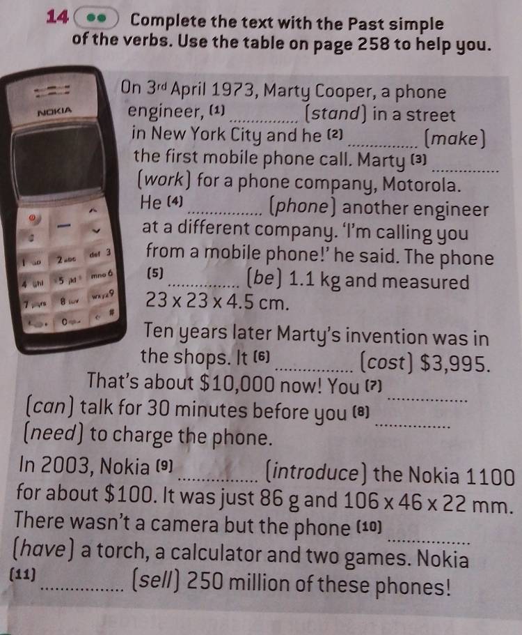 Complete the text with the Past simple 
of the verbs. Use the table on page 258 to help you. 
On 3^(rd) April 1973, Marty Cooper, a phone 
NOKIA engineer, (1) _(stand) in a street 
in New York City and he (2) _(make) 
the first mobile phone call. Marty (3)_ 
(work) for a phone company, Motorola. 
He (4) _(phone) another engineer 
at a different company. ‘I’m calling you 
def 3 
2 =bc from a mobile phone!’ he said. The phone 
shi 5 k mno ó (5)_ 
(be) 1.1 kg and measured 
9 23* 23* 4.5cm. 
7 , r A “ 
. C 
Ten years later Marty’s invention was in 
the shops. It (⑹) _(cost) $3,995. 
That's about $10,000 now! You () 
(can) talk for 30 minutes before you (*_ 
_ 
(need) to charge the phone. 
In 2003, Nokia () _(introduce) the Nokia 1100
for about $100. It was just 86 g and 106* 46* 22mm. 
_ 
There wasn’t a camera but the phone (10) 
(have) a torch, a calculator and two games. Nokia 
(11)_ (sell) 250 million of these phones!