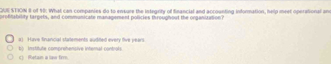 of 10: What can companies do to ensure the integrity of financial and accounting information, help meet operational an
profitability targets, and communicate management policies throughout the organization?
a) Have financial statements audited every five years
b) institute comprehensive internal controls
c) Retain a law firm.