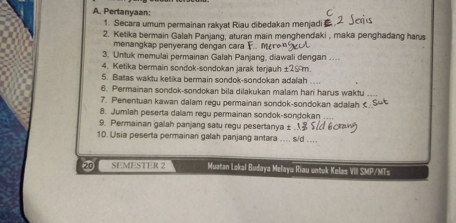 Pertanyaan: 
1. Secara umum permainan rakyat Riau dibedakan menjadi 
2. Ketika bermain Galah Panjang, aturan main menghendaki , maka penghadang harus 
menangkap penyerang dengan cara 
3. Untuk memulai permainan Galah Panjang, diawali dengan .... 
4. Ketika bermain sondok-sondokan jarak terjauh ± 259m. 
5. Batas waktu ketika bermain sondok-sondokan adalah ….. 
6. Permainan sondok-sondokan bila dilakukan malam hari harus waktu ... 
7. Penentuan kawan dalam regu permainan sondok-sondokan adalah 
8. Jumlah peserta dalam regu permainan sondok-sondokan 
9. Permainan galah panjang satu regu pesertanya ± 
10. Usia peserta permainan galah panjang antara .... s/d ... 
⑳ SEMESTER 2 Muatan Lokal Budaya Melayu Riau untuk Kelas VII SMP/MTs