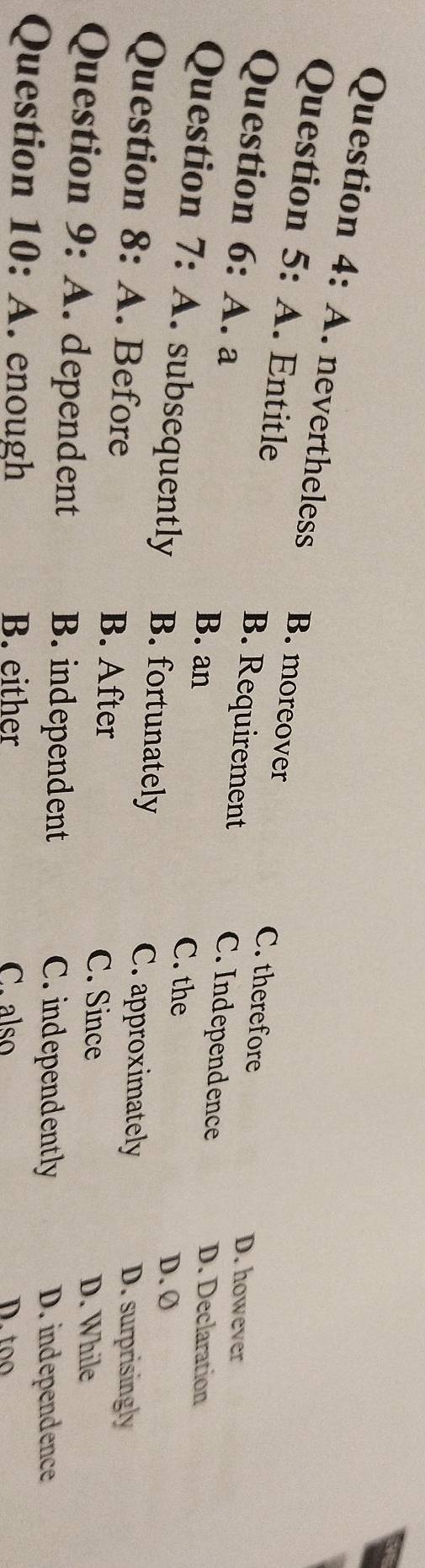 A. nevertheless B. moreover
Question 5: A. Entitle B. Requirement
C. therefore D. however
Question 6: A. a B. an
C. Independence D. Declaration
Question 7: A. subsequently B. fortunately
C. the D. Ø
C. approximately
Question 8: A. Before D. surprisingly
B. After C. Since
D. While
Question 9: A. dependent B. independent C.independently
D. independence
Question 10: A. enough B. either C. also D.too