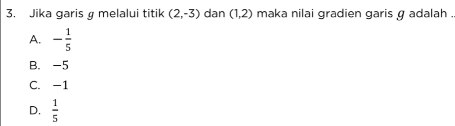 Jika garis g melalui titik (2,-3) dan (1,2) maka nilai gradien garis g adalah .
A. - 1/5 
B. -5
C. -1
D.  1/5 