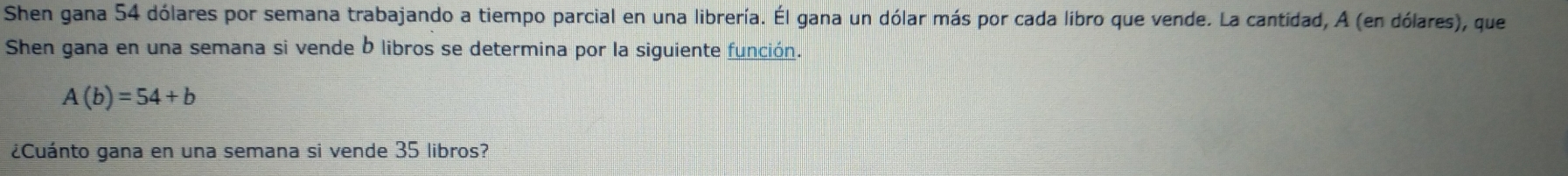 Shen gana 54 dólares por semana trabajando a tiempo parcial en una librería. Él gana un dólar más por cada libro que vende. La cantidad, A (en dólares), que 
Shen gana en una semana si vende b libros se determina por la siguiente función.
A(b)=54+b
¿Cuánto gana en una semana si vende 35 libros?