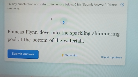 Fix any punctuation or capitalization errors below. Click "Submit Answer" if there ⑦ 
are none. 
, 
Phineas Flynn dove into the sparkling shimmering 
pool at the bottom of the waterfall. 
Submit answer Show hint Report a problem