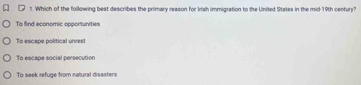 Which of the following best describes the primary reason for Irish immigration to the United States in the mid-19th century?
To find economic opportunities
To escape political unrest
To escape social persecution
To seek refuge from natural disasters