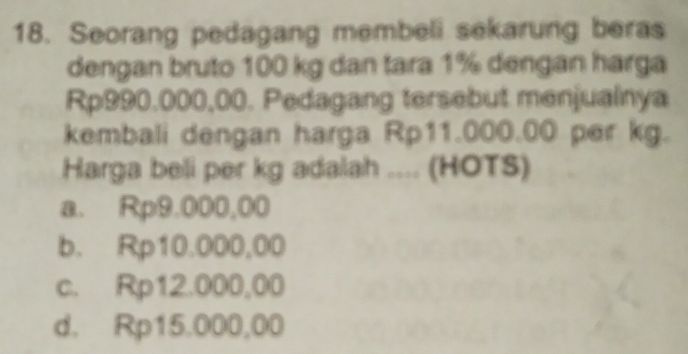 Seorang pedagang membeli sekarung beras
dengan bruto 100 kg dan tara 1% dengan harga
Rp990.000,00. Pedagang tersebut menjuainya
kembali dengan harga Rp11.000.00 per kg.
Harga beli per kg adalah .... (HOTS)
a. Rp9.000,00
b. Rp10.000,00
c. Rp12.000,00
d. Rp15.000,00