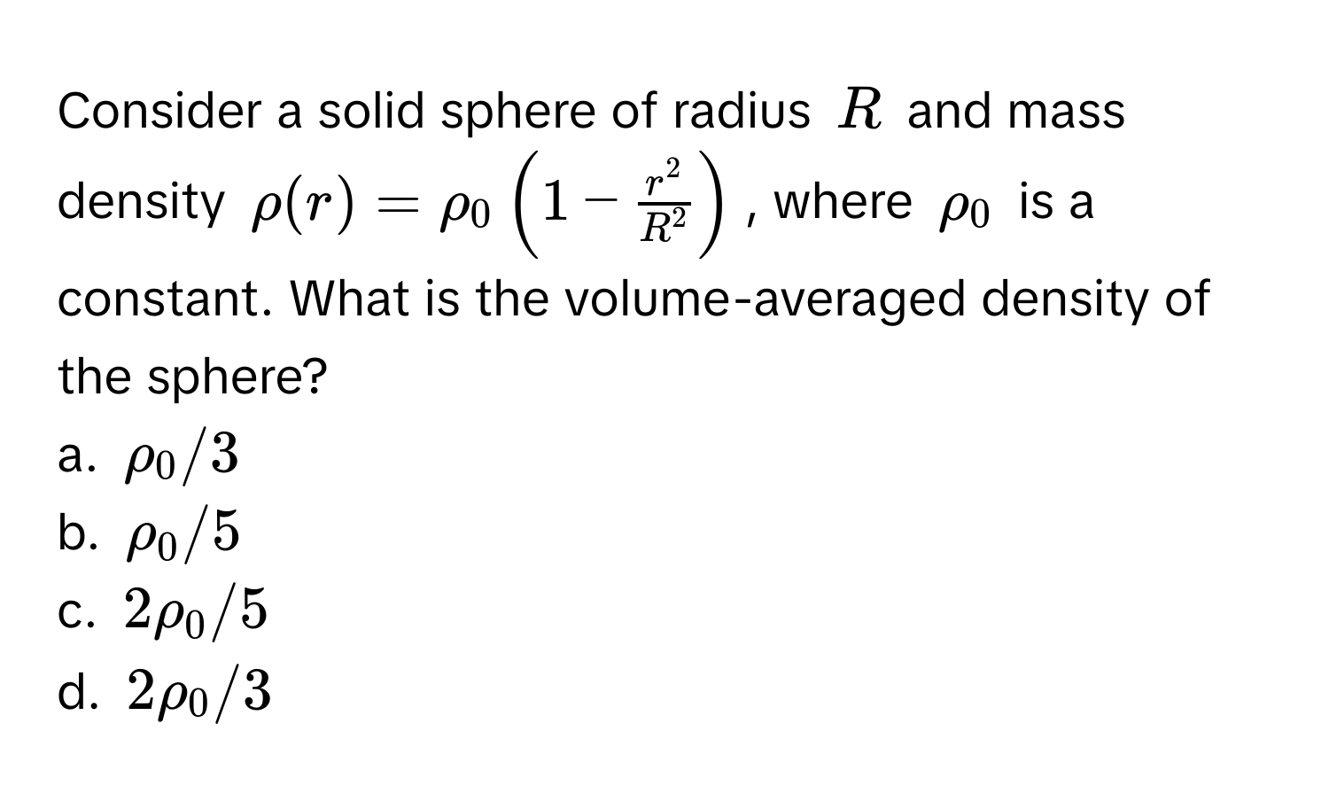 Consider a solid sphere of radius $R$ and mass density $rho(r) = rho_0 ( 1 - fracr^2R^2 )$, where $rho_0$ is a constant. What is the volume-averaged density of the sphere?
a. $rho_0/3$
b. $rho_0/5$
c. $2rho_0/5$
d. $2rho_0/3$