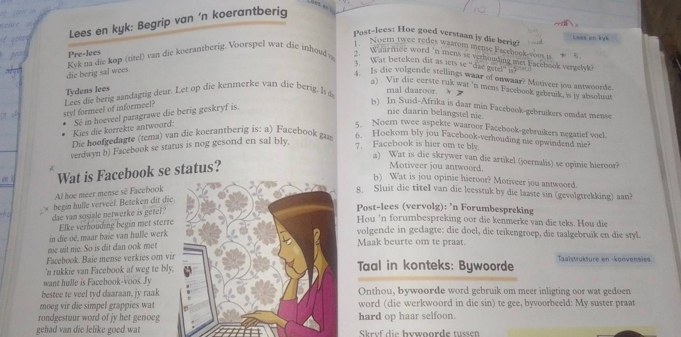 Lues en 
Lees en kyk: Begrip van ‘n koerantberig
        
Post-lees: Hoe goed verstaan jy die berig?
Lees en kyk
1. Noem twee redes waarom mense Facehook-voos is.  5
Nop Pre-lees
Kyk na die kop (titel) van die koerantberig. Voorspel wat die inhoud va 2. Waarmee word 'n mens se verhouding met Facebook vergelvk?
3. Wat beteken dit as iets se “dae getel” is?
die berig sal wees.
4. Is die volgende stellings waar of onwaar? Motiveer jou antwoorde.
a) Vir die eerste ruk wat ’n mens Facebook gebruik, is jy absoluut
Tydens lees
Lees die berig aandagtig deur. Let op die kenmerke van die berig. Is di
mal daaroor.  
styl formeel of informeel?
Sê in hoeveel paragrawe die berig geskryf is.
b) In Suid-Afrika is daar min Facebook-gebruikers omdat mense
nie daarin belangstel nie.
Kies die korrekte antwoord: 5. Noem twee aspekte waaroor Facebook-gebruikers negatief voel.
Die hoofgedagte (tema) van die koerantberig is: a) Facebook gaan 6. Hoekom bly jou Facebook-verhouding nie opwindend nie?
verdwyn b) Facebook se status is nog gesond en sal bly.
7. Facebook is hier om te bly.
a) Wat is die skrywer van die artikel (joernalis) se opinie hieroor?

 Wat is Facebook se status?
Motiveer jou antwoord.
b) Wat is jou opinie hieroor? Motiveer jou antwoord.
Al hoe meer mense sê Facebook 8. Sluit die titel van die leesstuk by die laaste sin (gevolgtrekking) aan?
begin hulle verveel. Beteken dit die
KD dae van sosiale netwerke is getel?
Post-lees (vervolg): ’n Forumbespreking
Elke verhouding begin met sterr
Hou ’n forumbespreking oor die kenmerke van die teks. Hou die
in die oë, maar baie van hulle werk
volgende in gedagte: die doel, die teikengroep, die taalgebruik en die styl.
nie uit nie. So is dit dan ook met
Maak beurte om te praat.
Facebook. Baie mense verkies om viTaal in konteks: Bywoorde Taalstrukture en -konvensies
'n rukkie van Facebook af weg te bly
want hulle is Facebook-voos. Jy
bestee te veel tyd daaraan, jy raakOnthou, bywoorde word gebruik om meer inligting oor wat gedoen
moeg vir die simpel grappies watword (die werkwoord in die sin) te gee, byvoorbeeld: My suster praat
rondgestuur word of jy het genoeghard op haar selfoon.
gehad van die lelike goed wat Skrvf die bvwoorde tussen