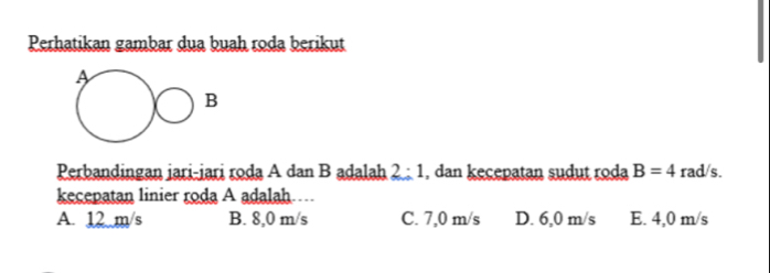 Perhatikan gambar dua buah roda berikut
Perbandingan jari-jari roda A dan B adalah 2:1 , dan kecepatan sudut roda B=4 rad/s.
kecepatan linier roda A adalah….
A. 12 m/s B. 8,0 m/s C. 7,0 m/s D. 6,0 m/s E. 4,0 m/s