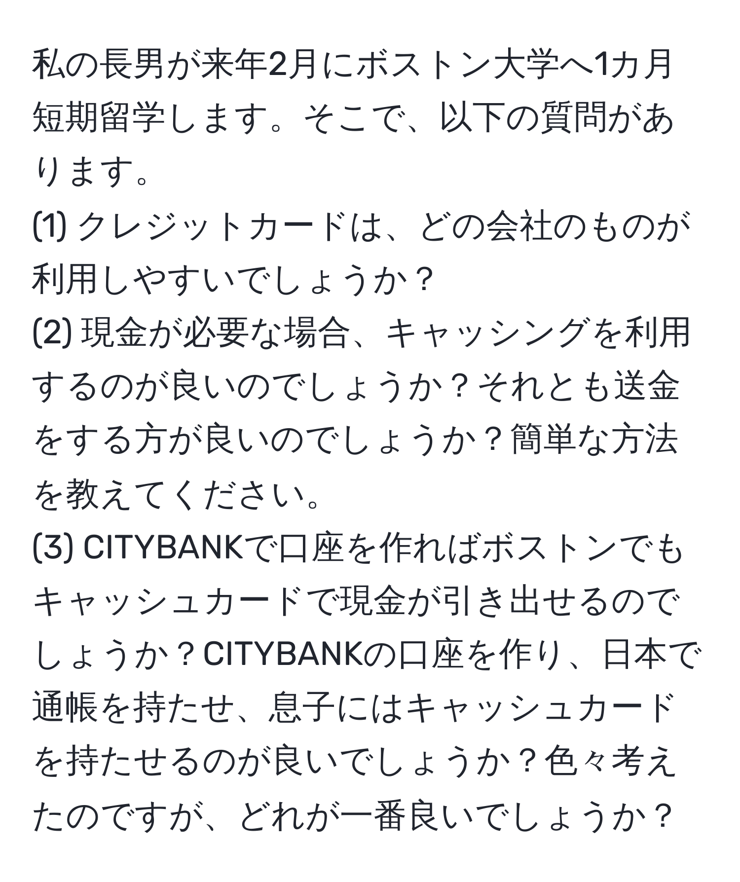 私の長男が来年2月にボストン大学へ1カ月短期留学します。そこで、以下の質問があります。  
(1) クレジットカードは、どの会社のものが利用しやすいでしょうか？  
(2) 現金が必要な場合、キャッシングを利用するのが良いのでしょうか？それとも送金をする方が良いのでしょうか？簡単な方法を教えてください。  
(3) CITYBANKで口座を作ればボストンでもキャッシュカードで現金が引き出せるのでしょうか？CITYBANKの口座を作り、日本で通帳を持たせ、息子にはキャッシュカードを持たせるのが良いでしょうか？色々考えたのですが、どれが一番良いでしょうか？