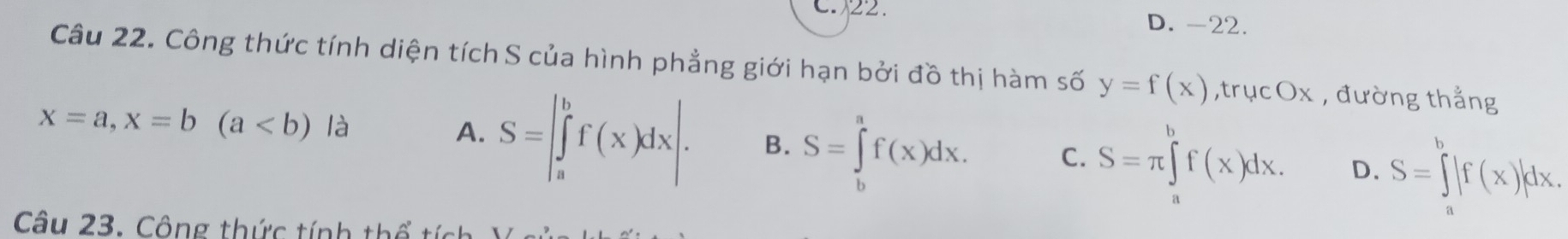 C. 22. D. -22.
Câu 22. Công thức tính diện tích S của hình phẳng giới hạn bởi đồ thị hàm số y=f(x),trucOx , đường thẳng
x=a, x=b(a là
A. S=∈t _a^(bf(x)dx|. B. S=∈tlimits _b^af(x)dx. C. S=π ∈tlimits ^b)f(x)dx. D. S=∈tlimits _a^b|f(x)|dx. 
Câu 23. Công thức tính thể tích )