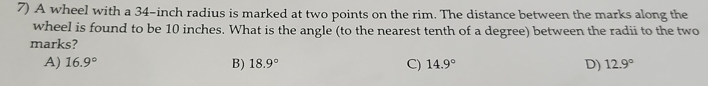 A wheel with a 34-inch radius is marked at two points on the rim. The distance between the marks along the
wheel is found to be 10 inches. What is the angle (to the nearest tenth of a degree) between the radii to the two
marks?
A) 16.9° B) 18.9° C) 14.9° D) 12.9°