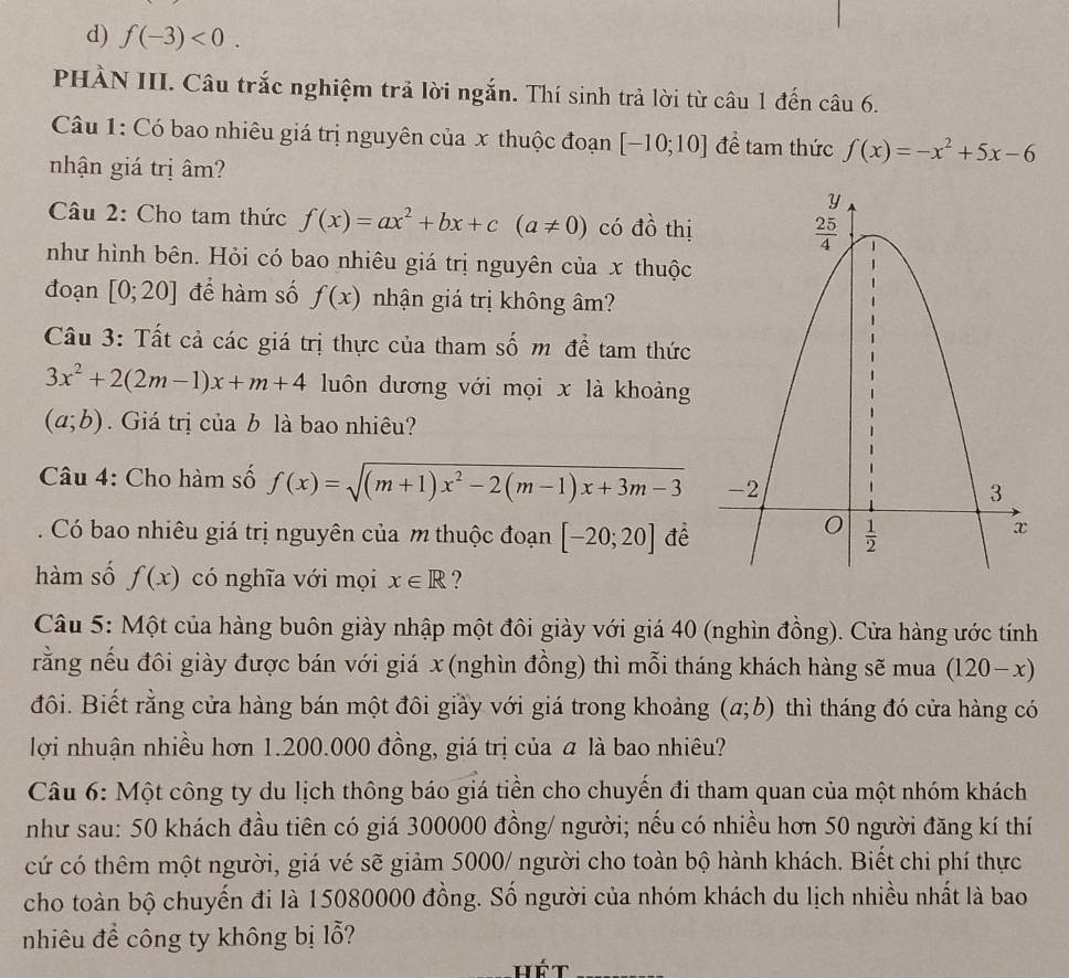 d) f(-3)<0.
PHÀN III. Câu trắc nghiệm trả lời ngắn. Thí sinh trả lời từ câu 1 đến câu 6.
Câu 1: Có bao nhiêu giá trị nguyên của x thuộc đoạn [-10;10] để tam thức f(x)=-x^2+5x-6
nhận giá trị âm?
Câu 2: Cho tam thức f(x)=ax^2+bx+c(a!= 0) có đồ thị
như hình bên. Hỏi có bao nhiêu giá trị nguyên của x thuộc
đoạn [0;20] để hàm số f(x) nhận giá trị không âm?
Câu 3: Tất cả các giá trị thực của tham số m để tam thức
3x^2+2(2m-1)x+m+4 luôn dương với mọi x là khoảng
(a;b).  Giá trị của b là bao nhiêu?
Câu 4: Cho hàm số f(x)=sqrt((m+1)x^2-2(m-1)x+3m-3)
Có bao nhiêu giá trị nguyên của m thuộc đoạn [-20;20] để
hàm số f(x) có nghĩa với mọi x∈ R ?
Câu 5: Một của hàng buôn giày nhập một đôi giày với giá 40 (nghìn đồng). Cửa hàng ước tính
rằng nếu đôi giày được bán với giá x (nghìn đồng) thì mỗi tháng khách hàng sẽ mua (120-x)
đôi. Biết rằng cửa hàng bán một đôi giầy với giá trong khoảng (a;b) thì tháng đó cửa hàng có
lợi nhuận nhiều hơn 1.200.000 đồng, giá trị của  là bao nhiêu?
Câu 6: Một công ty du lịch thông báo giá tiền cho chuyến đi tham quan của một nhóm khách
như sau: 50 khách đầu tiên có giá 300000 đồng/ người; nếu có nhiều hơn 50 người đăng kí thí
cứ có thêm một người, giá vé sẽ giảm 5000/ người cho toàn bộ hành khách. Biết chi phí thực
cho toàn bộ chuyến đi là 15080000 đồng. Số người của nhóm khách du lịch nhiều nhất là bao
nhiêu để công ty không bị lỗ?
hét