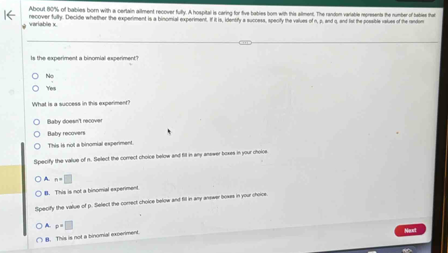 About 80% of babies born with a certain ailment recover fully. A hospital is caring for five babies born with this ailment. The random variable represents the number of babies that
recover fully. Decide whether the experiment is a binomial experiment. If it is, identify a success, specify the values of n, p, and q, and list the possible values of the random
variable x.
Is the experiment a binomial experiment?
No
Yes
What is a success in this experiment?
Baby doesn't recover
Baby recovers
This is not a binomial experiment.
Specify the value of n. Select the correct choice below and fill in any answer boxes in your choice.
A. n=□
B. This is not a binomial experiment.
Specify the value of p. Select the correct choice below and fill in any answer boxes in your choice.
A. p=□
B. This is not a binomial experiment.
Next