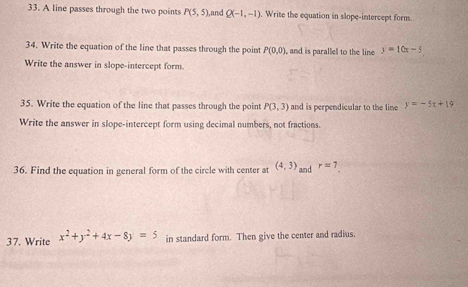 A line passes through the two points P(5,5) ,and Q(-1,-1). Write the equation in slope-intercept form 
34. Write the equation of the line that passes through the point P(0,0) , and is parallel to the line y=10x-5
Write the answer in slope-intercept form. 
35. Write the equation of the Iine that passes through the point P(3,3) and is perpendicular to the line y=-5x+19
Write the answer in slope-intercept form using decimal numbers, not fractions. 
36. Find the equation in general form of the circle with center at (4,3) and r=7. 
37. Write x^2+y^2+4x-8y=5 in standard form. Then give the center and radius.