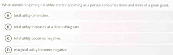 When diminishing marginal utility starts happening as a person consumes more and more of a given good,
A total utility diminishes.
B total utility increases at a diminishing rate.
C total utility becomes negative.
Dmarginal utility becomes negative.