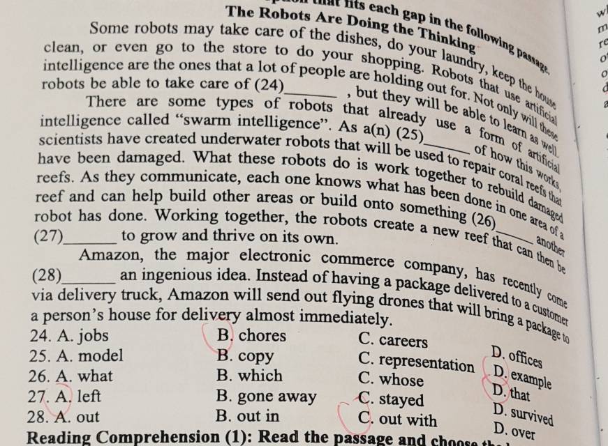 The Robots Are Doing the Thinking
m
t in the ollowing passag. o
re
Some robots may take care of the dishes, do your laundry, keep the hous
o
clean, or even go to the store to do your shopping. Robots that use artificia
C 
intelligence are the ones that a lot of people are holding out for. Not only will these
2
intelligence called “swarm intelligence”. As a(n) (25)
robots be able to take care of (24)_ , but they will be able to learn as wel of how this work 
There are some types of robots that already use a form of artificia
scientists have created underwater robots that will be used to repair coral reefs that
have been damaged. What these robots do is work together to rebuild damaged
reefs. As they communicate, each one knows what has been done in one area of a
reef and can help build other areas or build onto something (26)
robot has done. Working together, the robots create a new reef that can then be
(27)_ to grow and thrive on its own.
another
Amazon, the major electronic commerce company, has recently come
(28)_ an ingenious idea. Instead of having a package delivered to a customer
via delivery truck, Amazon will send out flying drones that will bring a package to
a person’s house for delivery almost immediately.
24. A. jobs B. chores C. careers
25. A. model B. copy
D. offices
C. representation
26. A. what B. which D. example
C. whose
27. A. left B. gone away C. stayed
D. that
D. survived
28. A. out B. out in C. out with
D. over
Reading Comprehension (1): Read the passage and cho