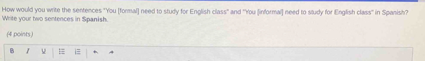 How would you write the sentences "You [formal] need to study for English class" and ''You [informal] need to study for English class'' in Spanish? 
Write your two sentences in Spanish 
(4 points) 
B I u =