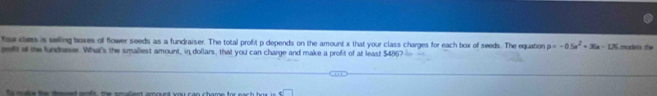 fou cls is seling boxes of flower seeds as a fundraiser. The total profit p depends on the amount x that your class charges for each box of seeds. The equation p=-0.5a^2+36a-125 modets the 
eft of the fundraser. What's the smaliest amount, in dollars, that you can charge and make a profit of at least $486?