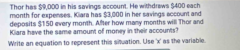 Thor has $9,000 in his savings account. He withdraws $400 each
month for expenses. Kiara has $3,000 in her savings account and 
deposits $150 every month. After how many months will Thor and 
Kiara have the same amount of money in their accounts? 
Write an equation to represent this situation. Use ' x ' as the variable.