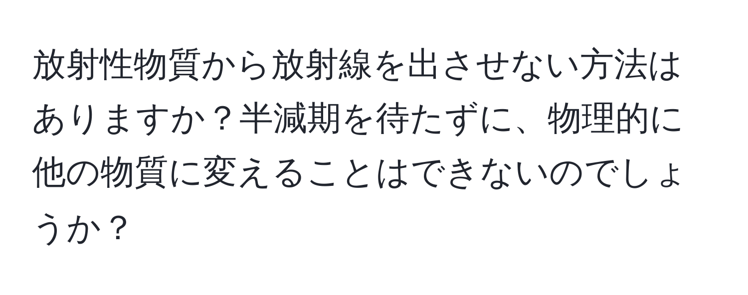 放射性物質から放射線を出させない方法はありますか？半減期を待たずに、物理的に他の物質に変えることはできないのでしょうか？