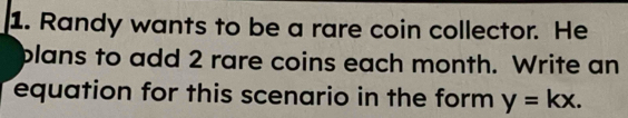 Randy wants to be a rare coin collector. He 
plans to add 2 rare coins each month. Write an 
equation for this scenario in the form y=kx.