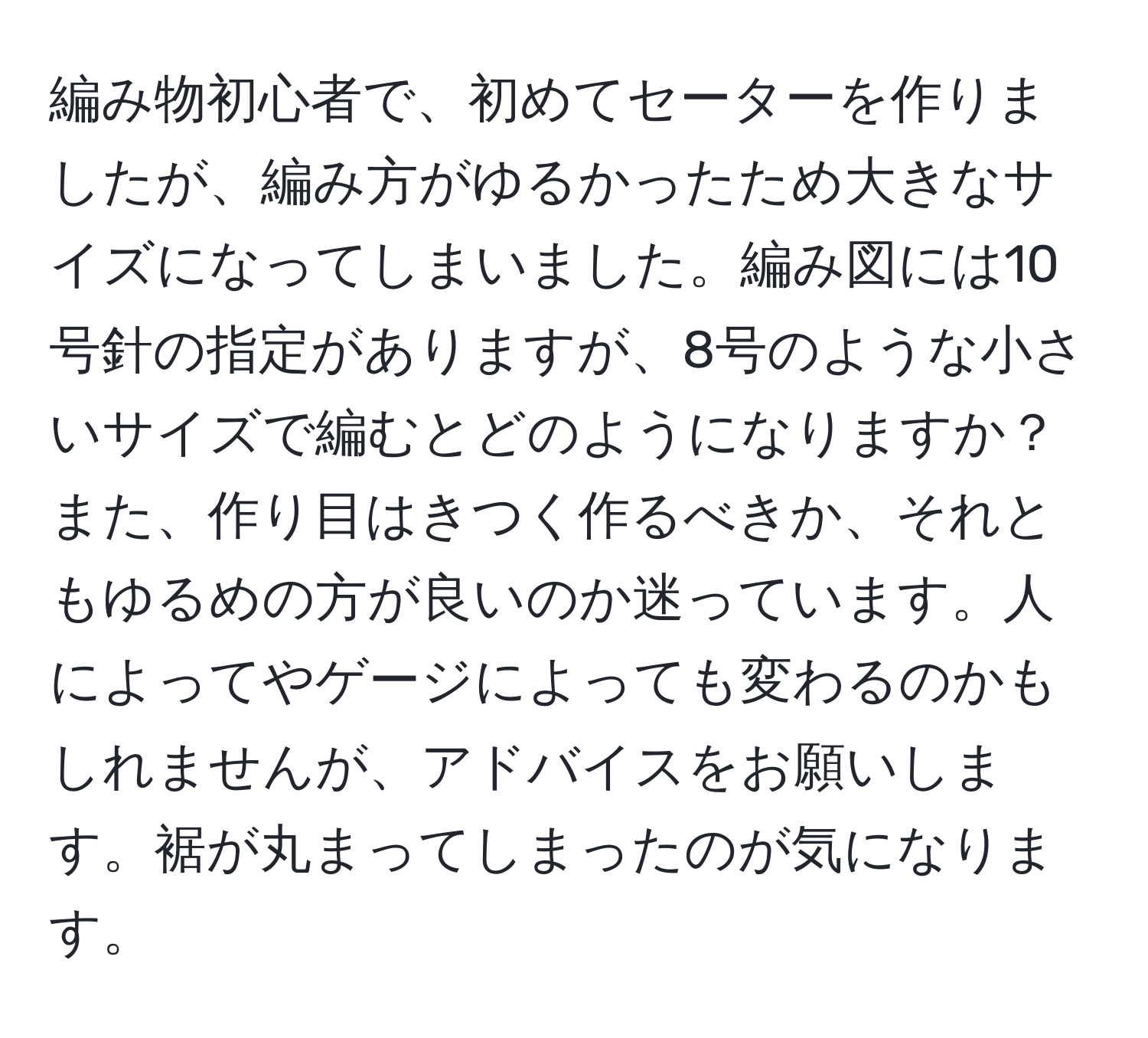 編み物初心者で、初めてセーターを作りましたが、編み方がゆるかったため大きなサイズになってしまいました。編み図には10号針の指定がありますが、8号のような小さいサイズで編むとどのようになりますか？また、作り目はきつく作るべきか、それともゆるめの方が良いのか迷っています。人によってやゲージによっても変わるのかもしれませんが、アドバイスをお願いします。裾が丸まってしまったのが気になります。