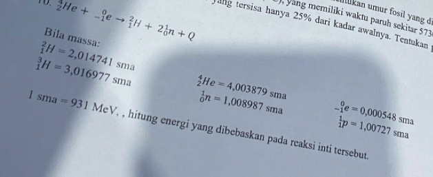 TO. _2^(1He+_(-1)^0eto _1^2H+2_0^1n+Q
İkan umur fosil yang d 
, yang memiliki waktu paruh sekitar 573
yang tersisa hanya 25% dari kadar awalnya. Tentukan 
Bila massa:
_1^2H=2,014741sma
_1^3H=3,016977sma _2^4He=4,003879sma
_0^1n=1,008987sma _(-1)^0e=0,000548sma
beginarray)r 1 1endarray p=1,00727sma
1sma=931MeV, , , hitung energi yang dibebaskan pada reaksi inti tersebut.