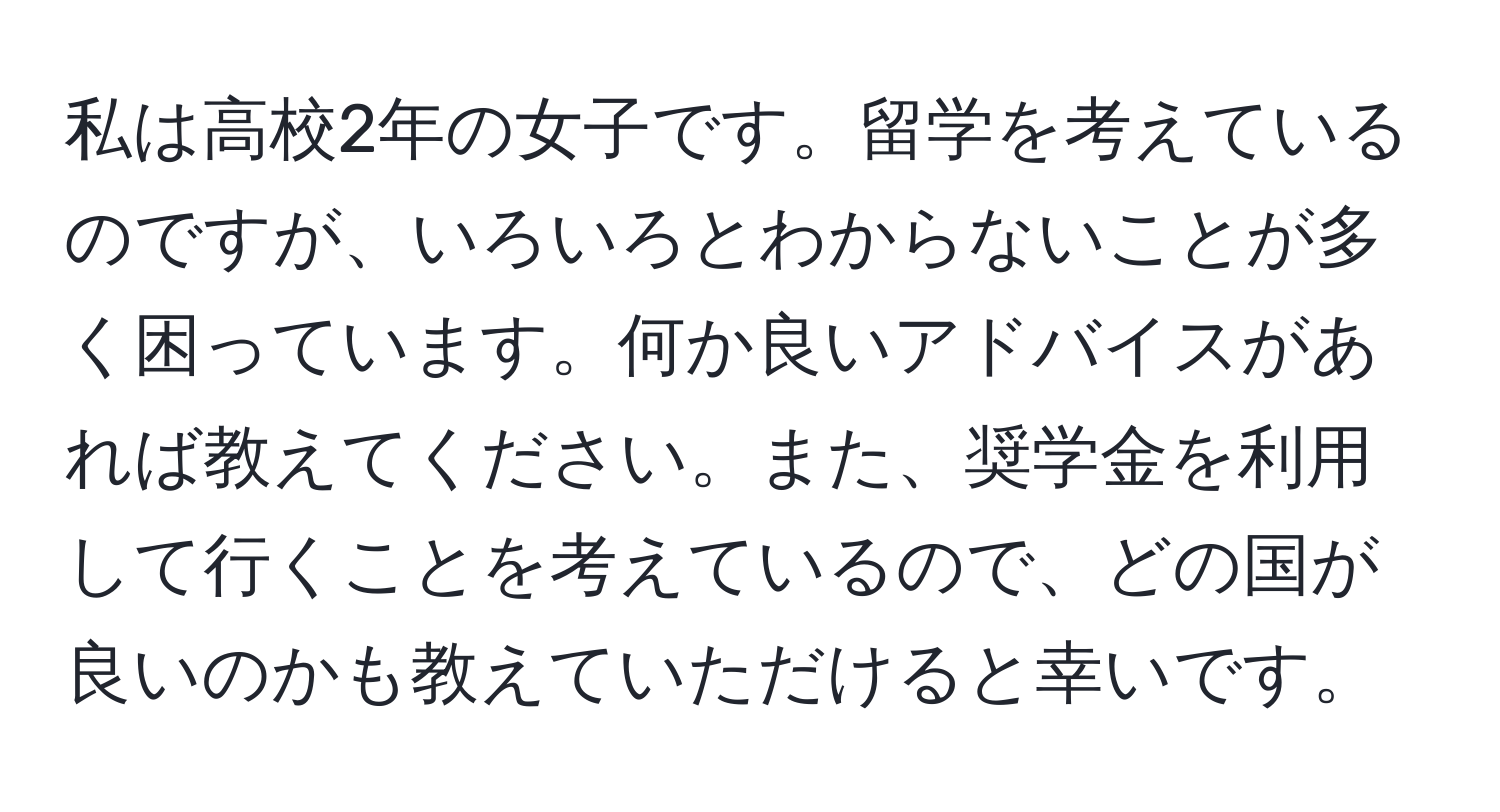 私は高校2年の女子です。留学を考えているのですが、いろいろとわからないことが多く困っています。何か良いアドバイスがあれば教えてください。また、奨学金を利用して行くことを考えているので、どの国が良いのかも教えていただけると幸いです。