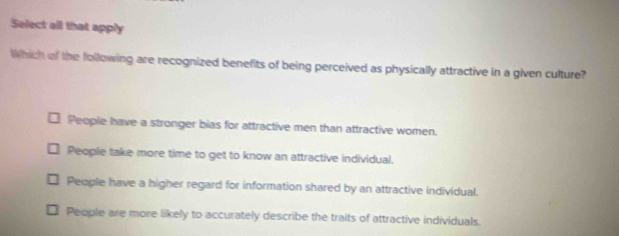 Select all that apply
Which of the following are recognized benefits of being perceived as physically attractive in a given culture?
People have a stronger bias for attractive men than attractive women.
People take more time to get to know an attractive individual.
People have a higher regard for information shared by an attractive individual.
People are more likely to accurately describe the traits of attractive individuals.