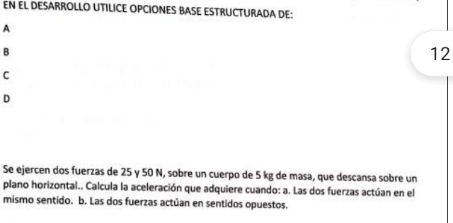 EN EL DESARROLLO UTILICE OPCIONES BASE ESTRUCTURADA DE: 
A 
B
12
C 
D 
Se ejercen dos fuerzas de 25 y 50 N, sobre un cuerpo de 5 kg de masa, que descansa sobre un 
plano horizontal.. Calcula la aceleración que adquiere cuando: a. Las dos fuerzas actúan en el 
mismo sentido. b. Las dos fuerzas actúan en sentidos opuestos.