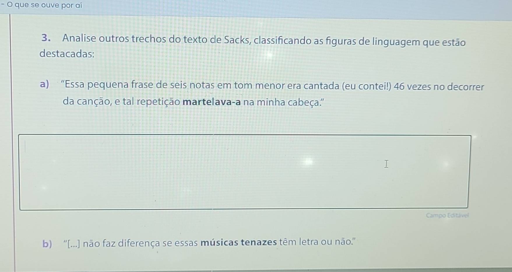 que se ouve por aí
3. Analise outros trechos do texto de Sacks, classificando as figuras de linguagem que estão
destacadas:
a) “Essa pequena frase de seis notas em tom menor era cantada (eu contei!) 46 vezes no decorrer
da canção, e tal repetição martelava-a na minha cabeça.'
Campo Editável
b) “[...] não faz diferença se essas músicas tenazes têm letra ou não.”