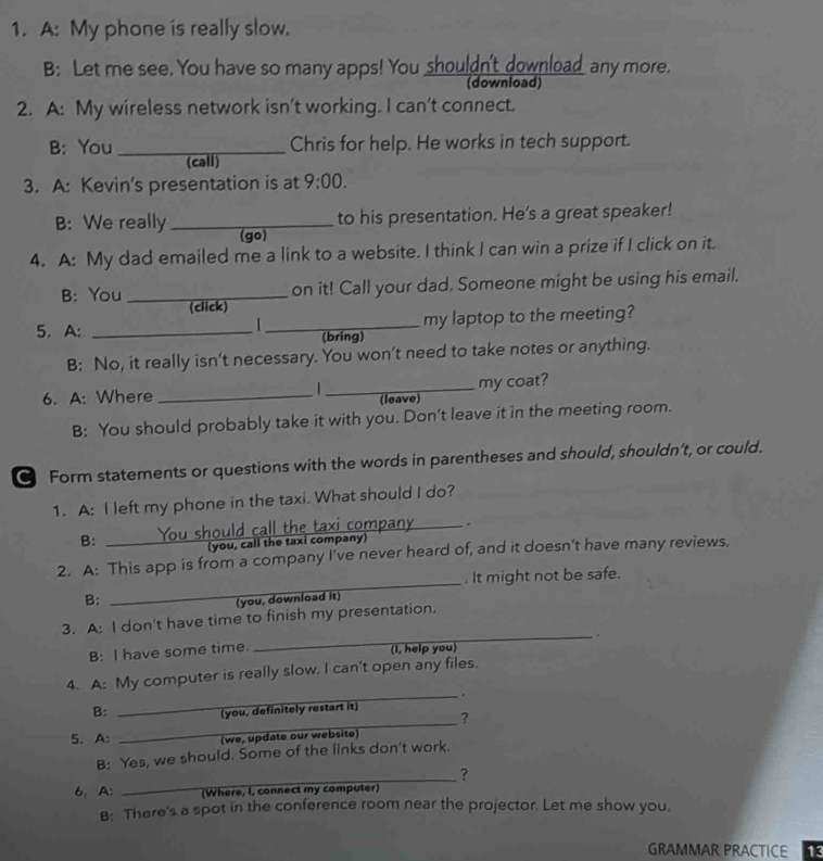 A: My phone is really slow. 
B: Let me see. You have so many apps! You shouldn't download any more. 
(download) 
2. A: My wireless network isn’t working. I can’t connect. 
B: You _Chris for help. He works in tech support. 
(call) 
3. A: Kevin's presentation is at 9:00. 
to his presentation. He's a great speaker! 
B: We really_ (go) 
4. A: My dad emailed me a link to a website. I think I can win a prize if I click on it. 
B: You _on it! Call your dad. Someone might be using his email. 
(click) 
_my laptop to the meeting? 
5. A: _(bring) 
B: No, it really isn't necessary. You won't need to take notes or anything. 
_my coat? 
6. A: Where _(leave) 
B: You should probably take it with you. Don't leave it in the meeting room. 
Form statements or questions with the words in parentheses and should, shouldn’t, or could. 
1. A: I left my phone in the taxi. What should I do? 
i company_ . 
B: 
_ 
(you, call the taxi company) 
_ 
2. A: This app is from a company I’ve never heard of, and it doesn’t have many reviews. 
. It might not be safe. 
B: 
(you, download it) 
3. A: I don't have time to finish my presentation. 
_ , 
B: I have some time. (I, help you) 
4. A: My computer is really slow. I can't open any files. 
_. 
_ 
B: 
you, definitely restart it) 
? 
5. A: (we, update our website) 
B: Yes, we should. Some of the links don't work. 
_? 
6, A: (Where, I, connect my computer) 
B: There's a spot in the conference room near the projector. Let me show you, 
GRAMMAR PRACTICE