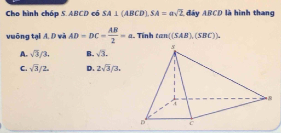 Cho hình chóp S. ABCD có SA⊥ (ABCD), SA=asqrt(2) đáy ABCD là hình thang
vuông tại A, D và AD=DC= AB/2 =a. . Tính tan ((SAB),(SBC)).
A. sqrt(3)/3. B. sqrt(3).
C. sqrt(3)/2. D. 2sqrt(3)/3.