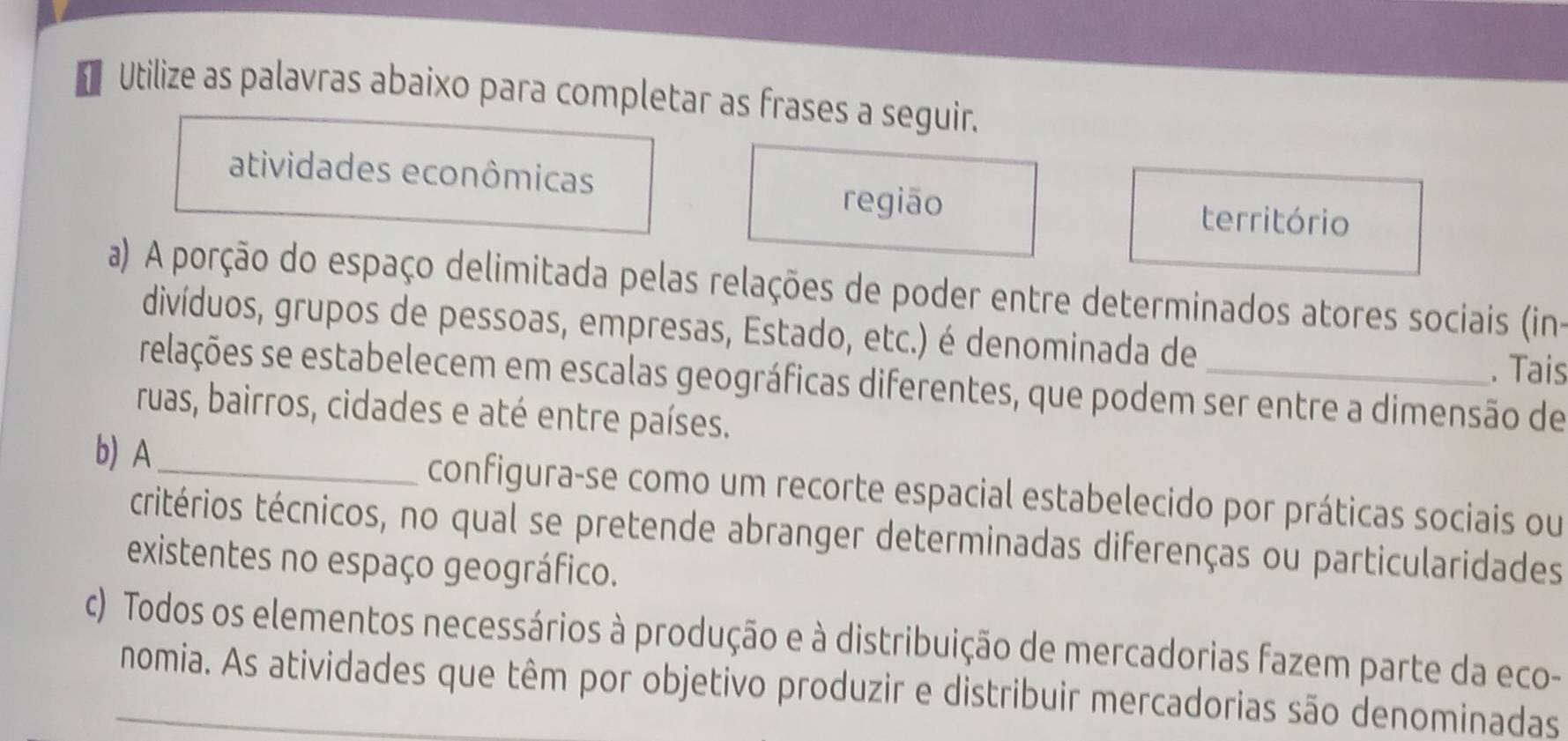 Utilize as palavras abaixo para completar as frases a seguir.
atividades econômicas
região território
a) A porção do espaço delimitada pelas relações de poder entre determinados atores sociais (in-
divíduos, grupos de pessoas, empresas, Estado, etc.) é denominada de
. Tais
relações se estabelecem em escalas geográficas diferentes, que podem ser entre a dimensão de
ruas, bairros, cidades e até entre países.
b) A_ configura-se como um recorte espacial estabelecido por práticas sociais ou
tritérios técnicos, no qual se pretende abranger determinadas diferenças ou particularidades
existentes no espaço geográfico.
c) Todos os elementos necessários à produção e à distribuição de mercadorias fazem parte da eco-
_nomia. As atividades que têm por objetivo produzir e distribuir mercadorias são denominadas