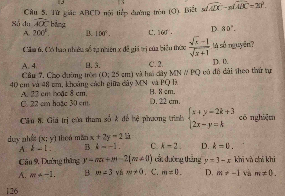 13
13
Câu 5. Tứ giác ABCD nội tiếp đường tròn (O). Biết sơ widehat ADC-swidehat dABC=20°. 
Số đo widehat AOC bàng D. 80°.
A. 200^0. B. 100^0. C. 160°. 
Câu 6. Có bao nhiêu số tự nhiên x để giá trị của biểu thức  (sqrt(x)-1)/sqrt(x+1)  là số nguyên?
A. 4. B. 3. C. 2. D. 0.
Câu 7. Cho đường tròn (O; 25 cm) và hai dây MNparallel PQ có độ dài theo thứ tự
40 cm và 48 cm, khoảng cách giữa dây MN và PQ là
A. 22 cm hoặc 8 cm. B. 8 cm.
C. 22 cm hoặc 30 cm. D. 22 cm.
Câu 8. Giá trị của tham số k để hệ phương trình beginarrayl x+y=2k+3 2x-y=kendarray. có nghiệm
duy nhất (x;y) thoả mãn x+2y=2 là
A. k=1. B. k=-1. C. k=2. D. k=0. 
Câu 9. Đường thắng y=mx+m-2(m!= 0) cắt đường thắng y=3-x khi và chỉ khi
A. m!= -1. B. m!= 3 và m!= 0 、 C. m!= 0. D. m!= -1 và m!= 0. 
126