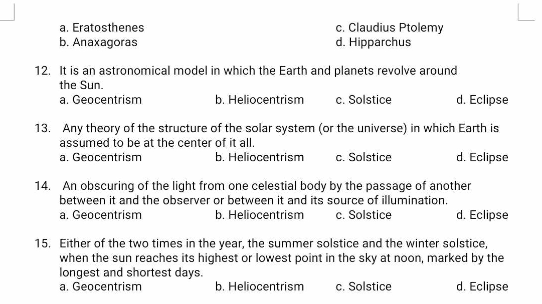 a. Eratosthenes c. Claudius Ptolemy
b. Anaxagoras d. Hipparchus
12. It is an astronomical model in which the Earth and planets revolve around
the Sun.
a. Geocentrism b. Heliocentrism c. Solstice d. Eclipse
13. Any theory of the structure of the solar system (or the universe) in which Earth is
assumed to be at the center of it all.
a. Geocentrism b. Heliocentrism c. Solstice d. Eclipse
14. An obscuring of the light from one celestial body by the passage of another
between it and the observer or between it and its source of illumination.
a. Geocentrism b. Heliocentrism c. Solstice d. Eclipse
15. Either of the two times in the year, the summer solstice and the winter solstice,
when the sun reaches its highest or lowest point in the sky at noon, marked by the
longest and shortest days.
a. Geocentrism b. Heliocentrism c. Solstice d. Eclipse