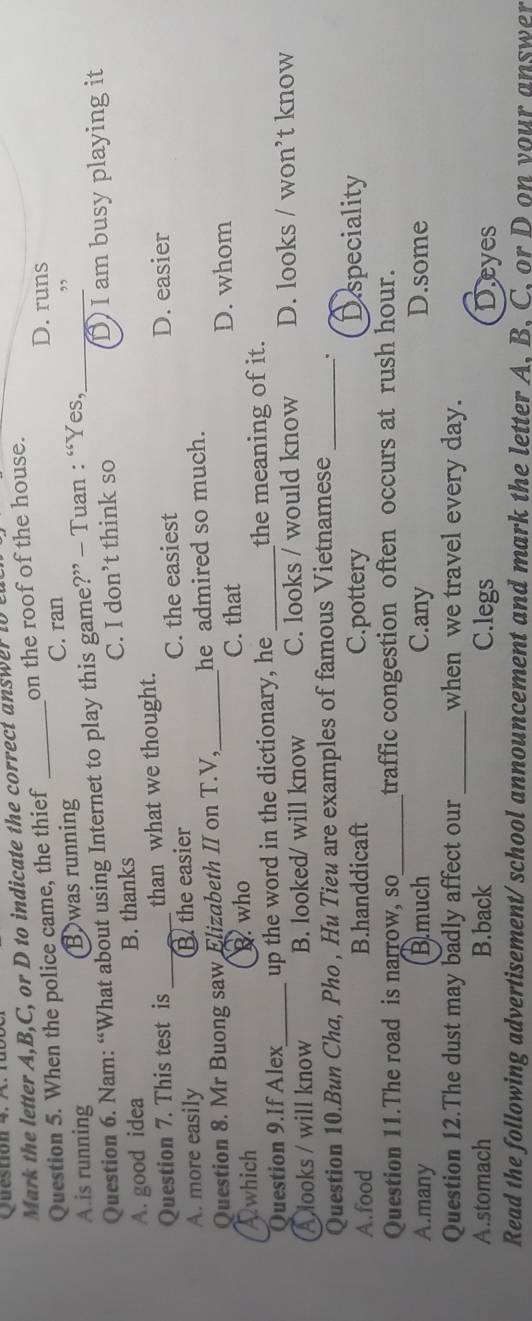 the letter A, B, C, or D to indicate the correct answer to u
Question 5. When the police came, the thief _on the roof of the house.
D. runs
C. ran
A.is running B was running
Question 6. Nam: “What about using Internet to play this game?” - Tuan : “Yes,_ ”
A. good idea B. thanks C. I don’t think so D I am busy playing it
Question 7. This test is than what we thought. D. easier
A. more easily _B the easier C. the easiest
Question 8. Mr Buong saw Elizabeth II on T.V,_ he admired so much.
Awhich B. who C. that
D. whom
Ouestion 9.If Alex up the word in the dictionary, he _the meaning of it.
A looks / will know_ B. looked/ will know C. looks / would know D. looks / won’t know
Question 10.Bun Cha, Pho , Hu Tieu are examples of famous Vietnamese _.
A.food B.handdicaft C.pottery Dspeciality
Question 11.The road is narrow, so_ traffic congestion often occurs at rush hour.
A.many B.much C.any D.some
Question 12.The dust may badly affect our _when we travel every day.
A.stomach B.back C.legs Deyes
Read the following advertisement/ school announcement and mark the letter A, B, C, or D on your answer