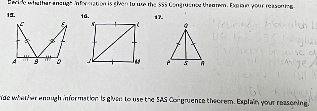 Decide whether enough information is given to use the SSS Congruence theorem. Explain your reasoning.
15. 16. 17. 


cide whether enough information is given to use the SAS Congruence theorem. Explain your reasoning.