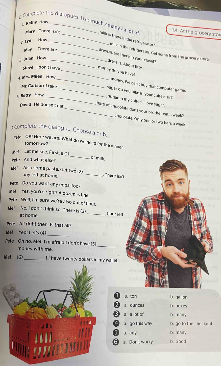 Complete the dialogues. Use much/many/a lot of
1. Kathy How
Mary There isn't
1.4 At the grocery stor
_milk is there in the refrigerator?
2. Lyn How_
May There are
milk in the refrigerator. Get some from the grocery store.
_dresses are there in your closet?
3. Brian How_
dresses. About fifty.
Steve I don't have
_money do you have?
4. Mrs. Miles How
_money. We can't buy that computer game.
Mr. Carlson I take
_sugar do you take in your coffee, sir?
5. Betty How_
sugar in my coffee. I love sugar.
David He doesn't eat
_bars of chocolate does your brother eat a week?
chocolate. Only one or two bars a week.
D.Complete the dialogue. Choose a or b.
Pete OK! Here we are! What do we need for the dinner
tomorrow?
Mel Let me see. First, a (1)
Pete And what else?
_
of milk.
Mel Also some pasta. Get two (2) _. There isn't
any left at home.
Pete Do you want any eggs, too?
MeI Yes, you're right! A dozen is fine.
Pete Well, I'm sure we're also out of flour.
Mel No, I don't think so. There is (3)_ flour left
at home.
Pete All right then. Is that all?
Mel Yep! Let's (4)_
Pete Oh no, Mel! I'm afraid I don't have (5)
money with me.
_
Mel (6)_ ! I have twenty dollars in my wallet.
1 a. ton b. gallon
2 a. ounces b. boxes
3 a. a lot of b. many
4 a. go this way b. go to the checkout
5 a. any b. many
6) a. Don't worry b. Good