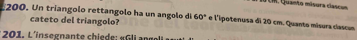 10 cm. Quanto misura ciascun 
200. Un triangolo rettangolo ha un angolo di 60° e l’ipotenusa di 20 cm. Quanto misura ciascun 
cateto del triangolo? 
201. L'insegnante chiede: « G li a n g li