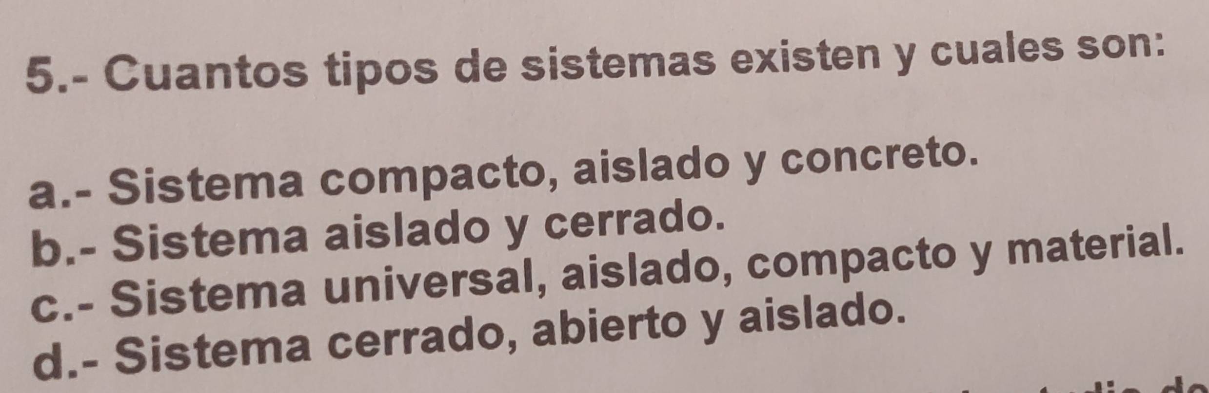 5.- Cuantos tipos de sistemas existen y cuales son:
a.- Sistema compacto, aislado y concreto.
b.- Sistema aislado y cerrado.
c.- Sistema universal, aislado, compacto y material.
d.- Sistema cerrado, abierto y aislado.