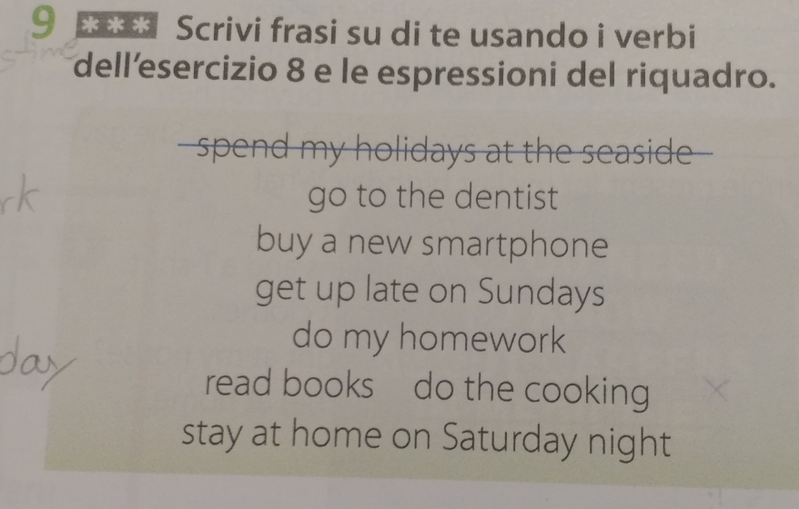 9 *** Scrivi frasi su di te usando i verbi 
dell’esercizio 8 e le espressioni del riquadro. 
- spend my holidays at the seaside -- 
go to the dentist 
buy a new smartphone 
get up late on Sundays 
do my homework 
read books do the cooking 
stay at home on Saturday night