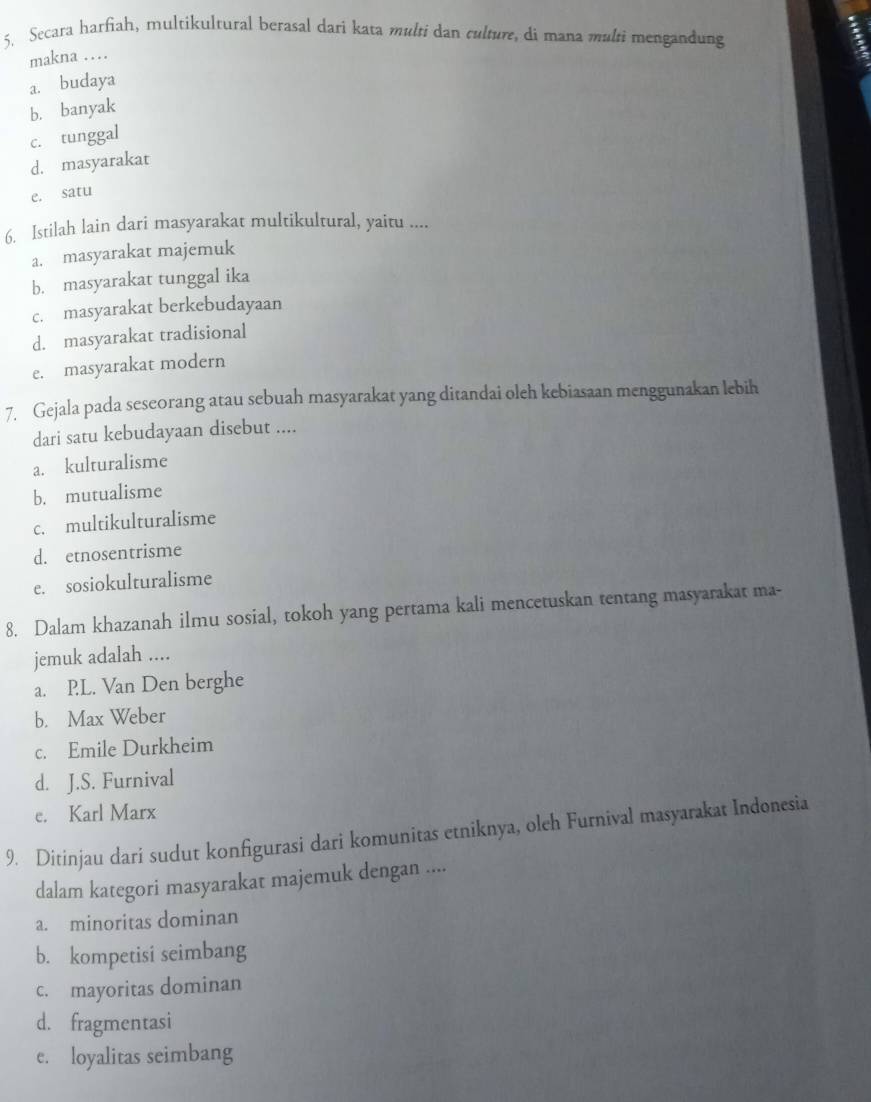 Secara harfiah, multikultural berasal dari kata multi dan culture, di mana multi mengandung
makna …
a. budaya
b. banyak
c. tunggal
d. masyarakat
e. satu
6. Istilah lain dari masyarakat multikultural, yaitu ....
a. masyarakat majemuk
b. masyarakat tunggal ika
c. masyarakat berkebudayaan
d. masyarakat tradisional
e. masyarakat modern
7. Gejala pada seseorang atau sebuah masyarakat yang ditandai oleh kebiasaan menggunakan lebih
dari satu kebudayaan disebut ....
a. kulturalisme
b. mutualisme
c. multikulturalisme
d. etnosentrisme
e. sosiokulturalisme
8. Dalam khazanah ilmu sosial, tokoh yang pertama kali mencetuskan tentang masyarakat ma-
jemuk adalah ....
a. PL. Van Den berghe
b. Max Weber
c. Emile Durkheim
d. J.S. Furnival
e. Karl Marx
9. Ditinjau dari sudut konfigurasi dari komunitas etniknya, oleh Furnival masyarakat Indonesia
dalam kategori masyarakat majemuk dengan ....
a. minoritas dominan
b. kompetisi seimbang
c. mayoritas dominan
d. fragmentasi
e. loyalitas seimbang