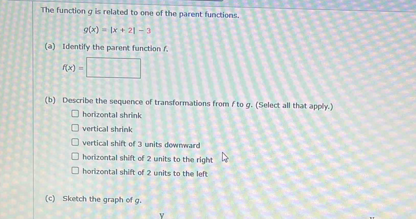 The function g is related to one of the parent functions.
g(x)=|x+2|-3
(a) Identify the parent function f.
f(x)=□
(b) Describe the sequence of transformations from f to g. (Select all that apply.)
horizontal shrink
vertical shrink
vertical shift of 3 units downward
horizontal shift of 2 units to the right
horizontal shift of 2 units to the left
(c) Sketch the graph of g.
y