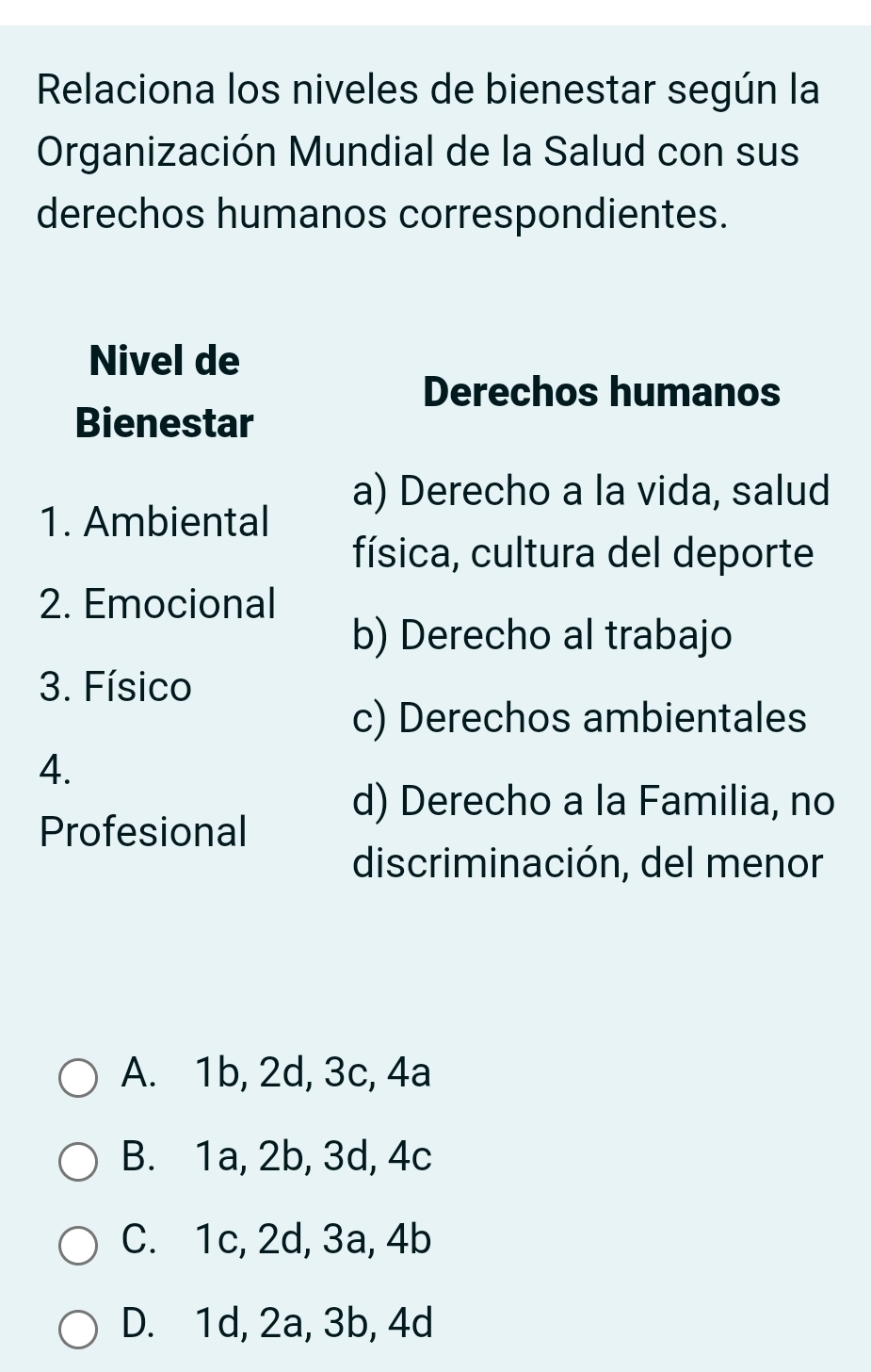 Relaciona los niveles de bienestar según la
Organización Mundial de la Salud con sus
derechos humanos correspondientes.
Nivel de
Derechos humanos
Bienestar
a) Derecho a la vida, salud
1. Ambiental
física, cultura del deporte
2. Emocional
b) Derecho al trabajo
3. Físico
c) Derechos ambientales
4.
d) Derecho a la Familia, no
Profesional
discriminación, del menor
A. 1b, 2d, 3c, 4a
B. 1a, 2b, 3d, 4c
C. 1c, 2d, 3a, 4b
D. 1d, 2a, 3b, 4d