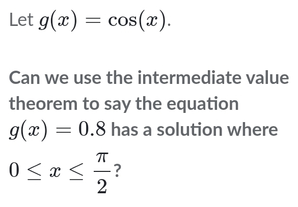 Let g(x)=cos (x). 
Can we use the intermediate value 
theorem to say the equation
g(x)=0.8 has a solution where
0≤ x≤  π /2  ?