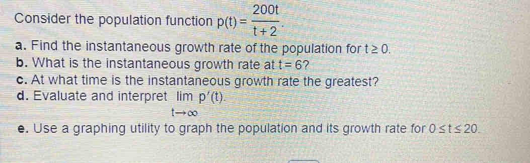 Consider the population function p(t)= 200t/t+2 . 
a. Find the instantaneous growth rate of the population for t≥ 0. 
b. What is the instantaneous growth rate at t=6 ? 
c. At what time is the instantaneous growth rate the greatest? 
d. Evaluate and interpret limlimits _tto ∈fty p'(t). 
e. Use a graphing utility to graph the population and its growth rate for 0≤ t≤ 20.