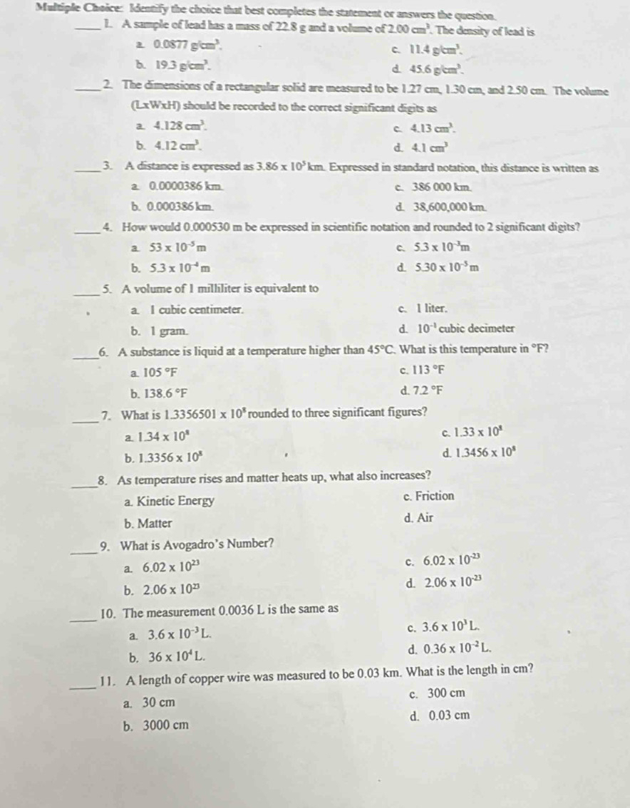 Identify the choice that best completes the statement or answers the question.
_1. A sample of lead has a mass of 22.8 g and a volume of 2.00cm^3. The density of lead is
0.0877g/cm^3.
c. 11.4g/cm^3.
b. 19.3g/cm^3. d 45.6g/cm^3.
_2. The dimensions of a rectangular solid are measured to be 1.27 cm, 1.30 cm, and 2.50 cm. The volume
(L* W* H) should be recorded to the correct significant digits as
a 4.128cm^3.
C 4.13cm^3.
b. 4.12cm^3. d. 4.1cm^3
_3. A distance is expressed as 3.86* 10^5km Expressed in standard notation, this distance is written as
a. 0.0000386 km. c. 386 000 km.
b. 0.000386 km. d. 38,600,000 km.
_4. How would 0.000530 m be expressed in scientific notation and rounded to 2 significant digits?
a 53* 10^(-5)m
c. 5.3* 10^(-3)m
b. 5.3* 10^(-4)m d. 5.30* 10^(-5)m
_5. A volume of 1 milliliter is equivalent to
a. I cubic centimeter. c. I liter.
d. 10^(-1)
b. I gram. cubic decimeter
_6. A substance is liquid at a temperature higher than 45°C What is this temperature in °F?
a. 105°F c. 113°F
b. 138.6°F d. 7.2°F
_
7. What is 1.3356501* 10^8 rounded to three significant figures?
a. 1.34* 10^8
C. 1.33* 10^8
b. 1.3356* 10^8
d. 1.3456* 10^8
_
8. As temperature rises and matter heats up, what also increases?
a. Kinetic Energy c. Friction
b. Matter d. Air
_
9. What is Avogadro’s Number?
a. 6.02* 10^(23)
c. 6.02* 10^(-23)
b. 2.06* 10^(23)
d. 2.06* 10^(-23)
_
10. The measurement 0.0036 L is the same as
a. 3.6* 10^(-3)L.
c. 3.6* 10^3L.
b. 36* 10^4L.
d. 0.36* 10^(-2)L.
_
11. A length of copper wire was measured to be 0.03 km. What is the length in cm?
a. 30 cm c. 300 cm
b. 3000 cm d. 0.03 cm