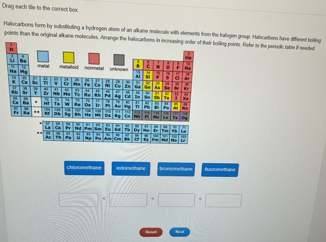 Drag each tile to the correct box.
Halocarbons form by substituting a hydrogen atom of an alkane molecule with elements from the halogen group. Halocarbons have different boiling
points than the original alkane molecules. Arrange the halocarbons in increasing order of their boiling points. Refer to the periodic table if needed.
`
chloromethane iodomethane bromomethane fluoromethane
□ □
Reset Next